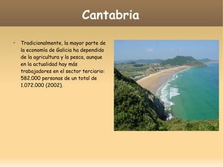 Cantabria

Tradicionalmente, la mayor parte de
la economía de Galicia ha dependido
de la agricultura y la pesca, aunque
en la actualidad hay más
trabajadores en el sector terciario:
582.000 personas de un total de
1.072.000 (2002).
 