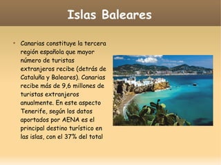 Islas Baleares

Canarias constituye la tercera
región española que mayor
número de turistas
extranjeros recibe (detrás de
Cataluña y Baleares). Canarias
recibe más de 9,6 millones de
turistas extranjeros
anualmente. En este aspecto
Tenerife, según los datos
aportados por AENA es el
principal destino turístico en
las islas, con el 37% del total
 
