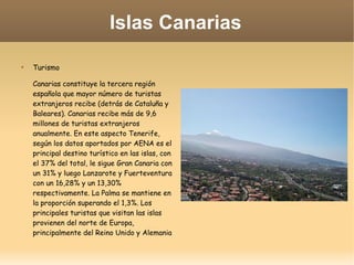 Islas Canarias

Turismo
Canarias constituye la tercera región
española que mayor número de turistas
extranjeros recibe (detrás de Cataluña y
Baleares). Canarias recibe más de 9,6
millones de turistas extranjeros
anualmente. En este aspecto Tenerife,
según los datos aportados por AENA es el
principal destino turístico en las islas, con
el 37% del total, le sigue Gran Canaria con
un 31% y luego Lanzarote y Fuerteventura
con un 16,28% y un 13,30%
respectivamente. La Palma se mantiene en
la proporción superando el 1,3%. Los
principales turistas que visitan las islas
provienen del norte de Europa,
principalmente del Reino Unido y Alemania
 