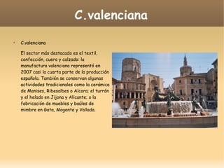 C.valenciana

C.valenciana
El sector más destacado es el textil,
confección, cuero y calzado: la
manufactura valenciana representó en
2007 casi la cuarta parte de la producción
española. También se conservan algunas
actividades tradicionales como la cerámica
de Manises, Ribesalbes o Alcora; el turrón
y el helado en Jijona y Alicante; o la
fabricación de muebles y baúles de
mimbre en Gata, Mogente y Vallada.
 