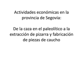 Actividades económicas en la
provincia de Segovia:
De la caza en el paleolítico a la
extracción de pizarra y fabricación
de piezas de caucho
 