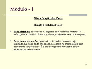 13
Módulo - I
Classificação dos Bens
Quanto à realidade Física:
 Bens Materiais: são coisas ou objectos com realidade material (a
esferográfica, o avião). Podemos vê-los, apalpá-los, sentir-lhes o peso.
 Bens Imateriais ou Serviços: são actividades humanas cuja
realidade, na maior parte dos casos, se esgota no momento em que
acabam de ser prestados. É o dos serviços de transporte, de um
espectáculo, de uma aula.
 