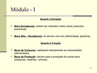 14
Módulo - I
Quanto à Duração:
 Bens Duradouros: podem ser utilizados várias vezes (vestuário,
automóvel).
 Bens Não – Duradouros: só servem uma vez (alimentação, gasolina).
Quanto à Função:
 Bens de Consumo: satisfazem directamente as necessidades
(alimentação).
 Bens de Produção: servem para a produção de outros bens
(máquinas, matérias – primas).
 