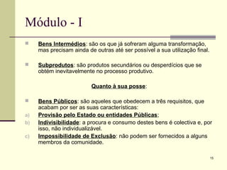 15
Módulo - I
 Bens Intermédios: são os que já sofreram alguma transformação,
mas precisam ainda de outras até ser possível a sua utilização final.
 Subprodutos: são produtos secundários ou desperdícios que se
obtém inevitavelmente no processo produtivo.
Quanto à sua posse:
 Bens Públicos: são aqueles que obedecem a três requisitos, que
acabam por ser as suas características:
a) Provisão pelo Estado ou entidades Públicas;
b) Indivisibilidade: a procura e consumo destes bens é colectiva e, por
isso, não individualizável.
c) Impossibilidade de Exclusão: não podem ser fornecidos a alguns
membros da comunidade.
 