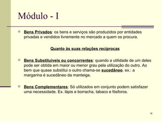 16
Módulo - I
 Bens Privados: os bens e serviços são produzidos por entidades
privadas e vendidos livremente no mercado a quem os procura.
Quanto às suas relações recíprocas
 Bens Substituíveis ou concorrentes: quando a utilidade de um deles
pode ser obtida em maior ou menor grau pela utilização do outro. Ao
bem que quase substitui o outro chama-se sucedâneo. ex.: a
margarina é sucedâneo da manteiga.
 Bens Complementares: Só utilizados em conjunto podem satisfazer
uma necessidade. Ex. lápis e borracha, tabaco e fósforos.
 