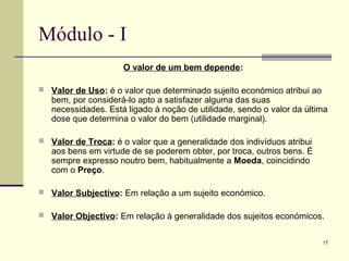 17
Módulo - I
O valor de um bem depende:
 Valor de Uso: é o valor que determinado sujeito económico atribui ao
bem, por considerá-lo apto a satisfazer alguma das suas
necessidades. Está ligado à noção de utilidade, sendo o valor da última
dose que determina o valor do bem (utilidade marginal).
 Valor de Troca: é o valor que a generalidade dos indivíduos atribui
aos bens em virtude de se poderem obter, por troca, outros bens. É
sempre expresso noutro bem, habitualmente a Moeda, coincidindo
com o Preço.
 Valor Subjectivo: Em relação a um sujeito económico.
 Valor Objectivo: Em relação à generalidade dos sujeitos económicos.
 