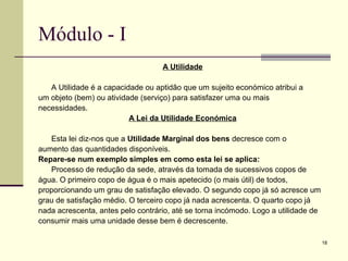 18
Módulo - I
A Utilidade
A Utilidade é a capacidade ou aptidão que um sujeito económico atribui a
um objeto (bem) ou atividade (serviço) para satisfazer uma ou mais
necessidades.
A Lei da Utilidade Económica
Esta lei diz-nos que a Utilidade Marginal dos bens decresce com o
aumento das quantidades disponíveis.
Repare-se num exemplo simples em como esta lei se aplica:
Processo de redução da sede, através da tomada de sucessivos copos de
água. O primeiro copo de água é o mais apetecido (o mais útil) de todos,
proporcionando um grau de satisfação elevado. O segundo copo já só acresce um
grau de satisfação médio. O terceiro copo já nada acrescenta. O quarto copo já
nada acrescenta, antes pelo contrário, até se torna incómodo. Logo a utilidade de
consumir mais uma unidade desse bem é decrescente.
 