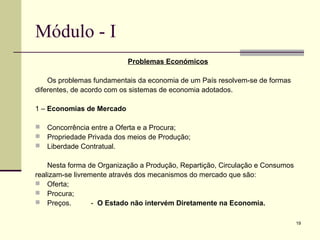 19
Módulo - I
Problemas Económicos
Os problemas fundamentais da economia de um País resolvem-se de formas
diferentes, de acordo com os sistemas de economia adotados.
1 – Economias de Mercado
 Concorrência entre a Oferta e a Procura;
 Propriedade Privada dos meios de Produção;
 Liberdade Contratual.
Nesta forma de Organização a Produção, Repartição, Circulação e Consumos
realizam-se livremente através dos mecanismos do mercado que são:
 Oferta;
 Procura;
 Preços. - O Estado não intervém Diretamente na Economia.
 