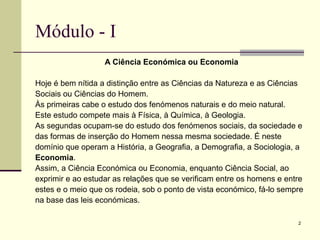 2
Módulo - I
A Ciência Económica ou Economia
Hoje é bem nítida a distinção entre as Ciências da Natureza e as Ciências
Sociais ou Ciências do Homem.
Às primeiras cabe o estudo dos fenómenos naturais e do meio natural.
Este estudo compete mais à Física, à Química, à Geologia.
As segundas ocupam-se do estudo dos fenómenos sociais, da sociedade e
das formas de inserção do Homem nessa mesma sociedade. É neste
domínio que operam a História, a Geografia, a Demografia, a Sociologia, a
Economia.
Assim, a Ciência Económica ou Economia, enquanto Ciência Social, ao
exprimir e ao estudar as relações que se verificam entre os homens e entre
estes e o meio que os rodeia, sob o ponto de vista económico, fá-lo sempre
na base das leis económicas.
 