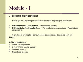 20
Módulo - I
2 – Economia de Direção Central
Neste tipo de Organização económica os meios de produção constituem:
 O Património da Comunidade – Propriedade Estatal;
 O Património dos trabalhadores – Agrupados em cooperativas – Propriedade
cooperativa.
A produção, circulação e consumo, são estabelecidas de acordo com um
Plano.
O Plano estabelece:
 O que se vai produzir;
 A quantidade que se produz;
 Onde se produz;
 Quando se produz;
 