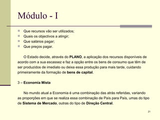 21
Módulo - I
 Que recursos vão ser utilizados;
 Quais os objectivos a atingir;
 Que salários pagar;
 Que preços pagar.
O Estado decide, através do PLANO, a aplicação dos recursos disponíveis de
acordo com a sua escassez e faz a opção entre os bens de consumo que têm de
ser produzidos de imediato ou deixa essa produção para mais tarde, cuidando
primeiramente da formação de bens de capital.
3 – Economia Mista
No mundo atual a Economia é uma combinação das atrás referidas, variando
as proporções em que se realiza essa combinação de País para País, umas do tipo
de Sistema de Mercado, outras do tipo de Direção Central.
 