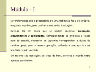 Módulo - I
(arrendamento) que o proprietário de uma habitação faz a ele próprio,
enquanto inquilino, para usufruir da respetiva habitação).
Deve-se ter em conta que se podem encontrar transações
independentes e combinadas, correspondendo as primeiras a fluxos
num só sentido, enquanto, as segundas correspondem a fluxos de
sentido oposto para a mesma operação, podendo a contrapartida ser
imediata ou não imediata.
Em resumo são operações de troca de bens, serviços e moeda entre
agentes económicos.
23
 