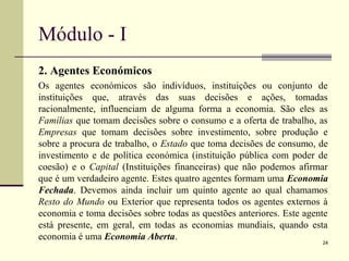 Módulo - I
2. Agentes Económicos
Os agentes económicos são indivíduos, instituições ou conjunto de
instituições que, através das suas decisões e ações, tomadas
racionalmente, influenciam de alguma forma a economia. São eles as
Famílias que tomam decisões sobre o consumo e a oferta de trabalho, as
Empresas que tomam decisões sobre investimento, sobre produção e
sobre a procura de trabalho, o Estado que toma decisões de consumo, de
investimento e de política económica (instituição pública com poder de
coesão) e o Capital (Instituições financeiras) que não podemos afirmar
que é um verdadeiro agente. Estes quatro agentes formam uma Economia
Fechada. Devemos ainda incluir um quinto agente ao qual chamamos
Resto do Mundo ou Exterior que representa todos os agentes externos à
economia e toma decisões sobre todas as questões anteriores. Este agente
está presente, em geral, em todas as economias mundiais, quando esta
economia é uma Economia Aberta.
24
 