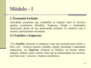 Módulo - I
3. Economia Fechada
Actividade económica que contabiliza as relações entre os diversos
agentes económicos (Famílias, Empresas, Estado e Instituições
financeiras) dentro de um determinado território. O comércio com o
exterior é praticamente inexistente.
3.1 Famílias e Empresas
As Famílias oferecem as empresas o que elas precisam para existir: o
fluxo real – recursos naturais, trabalho, capital, tecnologia e capacidade
empresarial. As Empresas restituem as famílias, na mesma ordem,
alugueis, salários, juros e lucros. Estas são as remunerações aos recursos,
pois fluxo real = recursos = factores económicos.
25
 
