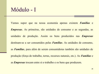 Módulo - I
Vamos supor que na nossa economia apenas existem Famílias e
Empresas. As primeiras, são unidades de consumo e as segundas, as
unidades de produção. Assim os bens produzidos nas Empresas
destinam-se a ser consumidos pelas Famílias. As unidades de consumo,
as Famílias, para além de serem consumidoras também são unidades de
produção (força de trabalho, terras, recursos naturais, etc.). As Famílias e
as Empresas trocam entre si o trabalho e os bens que produzem.
26
 