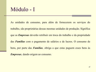 Módulo - I
As unidades de consumo, para além de fornecerem os serviços do
trabalho, são proprietárias dessas mesmas unidades de produção. Significa
que as Empresas deverão retribuir em troca do trabalho e da propriedade
das Famílias com o pagamento de salários e de lucros. O consumo de
bens, por parte das Famílias, obriga a que estas paguem esses bens às
Empresas, dando origem ao consumo.
27
 