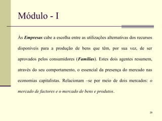 Módulo - I
Às Empresas cabe a escolha entre as utilizações alternativas dos recursos
disponíveis para a produção de bens que têm, por sua vez, de ser
aprovados pelos consumidores (Famílias). Estes dois agentes resumem,
através do seu comportamento, o essencial da presença do mercado nas
economias capitalistas. Relacionam –se por meio de dois mercados: o
mercado de factores e o mercado de bens e produtos.
29
 