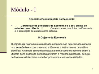 3
Módulo - I
Princípios Fundamentais da Economia:
  Caraterizar os princípios da Economia e o seu objeto de
estudo como ciência..  Caraterizar os princípios da Economia
e o seu objeto de estudo como ciência.
O Objecto da Economia
O objecto da Economia é a realidade encarada sob determinado aspecto
– o económico – com o recurso a técnicas e instrumentos de análise
científica. A ciência económica estuda a forma como os homens criam e
utilizam bens escassos de forma a tirarem a máxima satisfação, ou seja,
de forma a satisfazerem o melhor possível as suas necessidades.
 