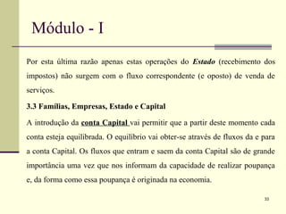 Módulo - I
Por esta última razão apenas estas operações do Estado (recebimento dos
impostos) não surgem com o fluxo correspondente (e oposto) de venda de
serviços.
3.3 Famílias, Empresas, Estado e Capital
A introdução da conta Capital vai permitir que a partir deste momento cada
conta esteja equilibrada. O equilíbrio vai obter-se através de fluxos da e para
a conta Capital. Os fluxos que entram e saem da conta Capital são de grande
importância uma vez que nos informam da capacidade de realizar poupança
e, da forma como essa poupança é originada na economia.
33
 