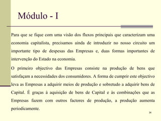 Módulo - I
Para que se fique com uma visão dos fluxos principais que caracterizam uma
economia capitalista, precisamos ainda de introduzir no nosso circuito um
importante tipo de despesas das Empresas e, duas formas importantes de
intervenção do Estado na economia.
O primeiro objectivo das Empresas consiste na produção de bens que
satisfaçam a necessidades dos consumidores. A forma de cumprir este objectivo
leva as Empresas a adquirir meios de produção e sobretudo a adquirir bens de
Capital. É graças à aquisição de bens de Capital e às combinações que as
Empresas fazem com outros factores de produção, a produção aumenta
periodicamente.
34
 