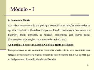 Módulo - I
4. Economia Aberta
Actividade económica de um país que contabiliza as relações entre todos os
agentes económicos (Famílias, Empresas, Estado, Instituições financeiras e o
Exterior). Inclui portanto, as relações económicas com outros países
(Importações, exportações, movimento de capitais, etc.).
4.1 Famílias, Empresas, Estado, Capital e Resto do Mundo
Para podermos ter em conta uma economia aberta, isto é, uma economia com
relações com o exterior devemos inserir no nosso circuito um novo agente que
se designa como Resto do Mundo ou Exterior.
35
 