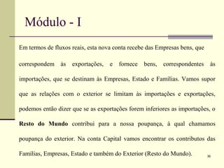 Módulo - I
Em termos de fluxos reais, esta nova conta recebe das Empresas bens, que
correspondem às exportações, e fornece bens, correspondentes às
importações, que se destinam às Empresas, Estado e Famílias. Vamos supor
que as relações com o exterior se limitam às importações e exportações,
podemos então dizer que se as exportações forem inferiores as importações, o
Resto do Mundo contribui para a nossa poupança, à qual chamamos
poupança do exterior. Na conta Capital vamos encontrar os contributos das
Famílias, Empresas, Estado e também do Exterior (Resto do Mundo). 36
 