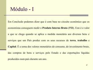 Módulo - I
Em Conclusão podemos dizer que é com base no circuito económico que os
economistas conseguem medir o Produto Interno Bruto (PIB). Este é o valor
a que se chega quando se aplica a medida monetária aos diversos bens e
serviços que um País produz com os seus recursos de terra, trabalho e
Capital. È a soma dos valores monetários do consumo, do investimento bruto,
das compras de bens e serviços pelo Estado e das exportações líquidas
produzidos num país durante um ano.
37
 