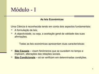 4
Módulo - I
As leis Económicas
Uma Ciência é reconhecida tendo em conta dois aspectos fundamentais:
 A formulação de leis;
 A objectividade, ou seja, a aceitação geral da validade das suas
afirmações.
Todas as leis económicas apresentam duas características:
 São Causais – visam fenómenos que se sucedem no tempo e
implicam, alterações das relações sociais.
 São Condicionais – só se verificam em determinadas condições.
 