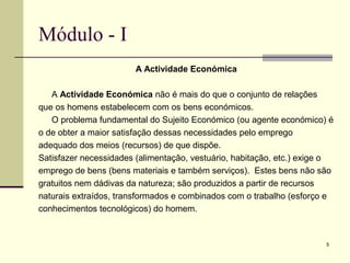 5
Módulo - I
A Actividade Económica
A Actividade Económica não é mais do que o conjunto de relações
que os homens estabelecem com os bens económicos.
O problema fundamental do Sujeito Económico (ou agente económico) é
o de obter a maior satisfação dessas necessidades pelo emprego
adequado dos meios (recursos) de que dispõe.
Satisfazer necessidades (alimentação, vestuário, habitação, etc.) exige o
emprego de bens (bens materiais e também serviços). Estes bens não são
gratuitos nem dádivas da natureza; são produzidos a partir de recursos
naturais extraídos, transformados e combinados com o trabalho (esforço e
conhecimentos tecnológicos) do homem.
 