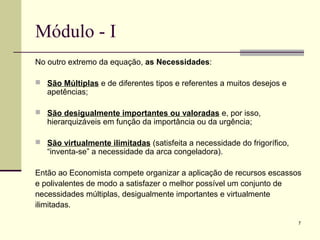 7
Módulo - I
No outro extremo da equação, as Necessidades:
 São Múltiplas e de diferentes tipos e referentes a muitos desejos e
apetências;
 São desigualmente importantes ou valoradas e, por isso,
hierarquizáveis em função da importância ou da urgência;
 São virtualmente ilimitadas (satisfeita a necessidade do frigorífico,
“inventa-se” a necessidade da arca congeladora).
Então ao Economista compete organizar a aplicação de recursos escassos
e polivalentes de modo a satisfazer o melhor possível um conjunto de
necessidades múltiplas, desigualmente importantes e virtualmente
ilimitadas.
 