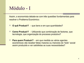 8
Módulo - I
Assim, o economista debate-se com três questões fundamentais para
resolver o Problema Económico:
 O quê Produzir? - que bens e em que quantidades?
 Como Produzir? - Utilizando que combinação de factores, que
tecnologia, que organização do processo produtivo?
 Para quem Produzir? - em que medida os vários agentes
económicos vão receber fatias maiores ou menores do “bolo” social
assim produzido e ver satisfeitas as suas necessidades?
 