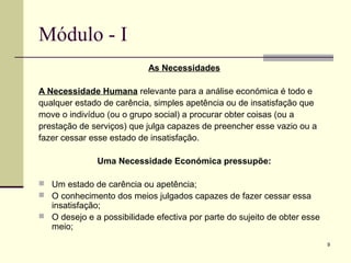 9
Módulo - I
As Necessidades
A Necessidade Humana relevante para a análise económica é todo e
qualquer estado de carência, simples apetência ou de insatisfação que
move o indivíduo (ou o grupo social) a procurar obter coisas (ou a
prestação de serviços) que julga capazes de preencher esse vazio ou a
fazer cessar esse estado de insatisfação.
Uma Necessidade Económica pressupõe:
 Um estado de carência ou apetência;
 O conhecimento dos meios julgados capazes de fazer cessar essa
insatisfação;
 O desejo e a possibilidade efectiva por parte do sujeito de obter esse
meio;
 