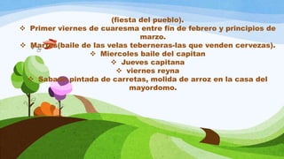 (fiesta del pueblo).
 Primer viernes de cuaresma entre fin de febrero y principios de
marzo.
 Martes(baile de las velas teberneras-las que venden cervezas).
 Miercoles baile del capitan
 Jueves capitana
 viernes reyna
 Sabado pintada de carretas, molida de arroz en la casa del
mayordomo.
 