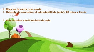  Misa de la santa cruz verde
 Calenda de san isidro el labrador(28 de junio). 29 misa y fiesta
 4 de octubre san francisco de asis
 