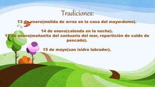 Tradiciones:
13 de enero(molida de arroz en la casa del mayordomo).
14 de enero(calenda en la noche).
15 de enero(mañanita del santuario del mar, repartición de caldo de
pescado).
15 de mayo(san isidro labrador).
.
 