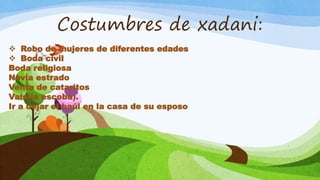 Costumbres de xadani:
 Robo de mujeres de diferentes edades
 Boda civil
Boda religiosa
Novia estrado
Venta de cataritos
Vals(la escoba).
Ir a dejar el baúl en la casa de su esposo
 