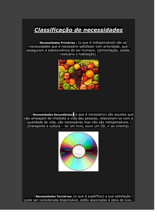 Classificação de necessidades

         Necessidades Primárias : (o que é indispensável) são as
   necessidades que é necessário satisfazer com prioridade, que
 asseguram a sobrevivência do ser humano. (alimentação, saúde,
                     vestuário e habitação).




      Necessidades Secundárias: (o que é necessário) são aquelas que
não ameaçam de imediato a vida das pessoas, relacionam-se com a
  qualidade de vida, são necessárias mas não são indispensáveis.
  (transporte e cultura – ler um livro, ouvir um CD, ir ao cinema).




      Necessidades Terciárias: (o que é supérfluo) a sua satisfação
pode ser considerada dispensável, estão associadas à ideia de luxo.
 