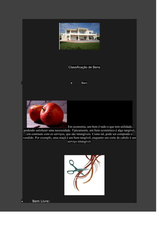 Classificação de Bens



                                           Bem




                                  Em economia, um bem é tudo o que tem utilidade,
 podendo satisfazer uma necessidade. Tipicamente, um bem económico é algo tangível,
   em contraste com os serviços, que são intangíveis. Como tal, pode ser comprado e
vendido. Por exemplo, uma maçã é um bem tangível, enquanto um corte de cabelo é um
                                  serviço intangível.




      Bem Livre:
 