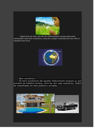 Alguns bens são úteis, mas não são suficientemente escassos para serem
considerados como bens económicos, como por exemplo a atmosfera da Terra. São os
chamados bens livres.




       Bem económico:
      Os bens económicos são aqueles relativamente escassos ou que
precisam de trabalho humano, como tal, tem valor económico. Podem
ser classificados em bens públicos e privados.
 
