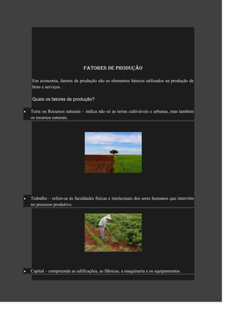Fatores de produção

Em economia, fatores de produção são os elementos básicos utilizados na produção de
bens e serviços.

Quais os fatores de produção?

Terra ou Recursos naturais – indica não só as terras cultiváveis e urbanas, mas também
os recursos naturais.




Trabalho – refere-se às faculdades físicas e intelectuais dos seres humanos que intervêm
no processo produtivo.




Capital – compreende as edificações, as fábricas, a maquinaria e os equipamentos.
 