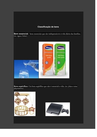 Classificação de bens


Bem essencial: bens essenciais que são indispensáveis à vida diária das famílias.
(ex: água e leite)




Bem supérfluo: Um bem supérfluo que não é essencial a vida. (ex: jóias e uma
playstation)
 