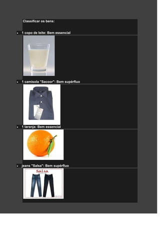 Classificar os bens:


1 copo de leite: Bem essencial




1 camisola "Sacoor": Bem supérfluo




1 laranja: Bem essencial




jeans "Salsa": Bem supérfluo
 
