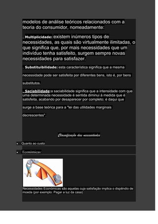 modelos de análise teóricos relacionados com a
teoria do consumidor, nomeadamente:
               existem inúmeros tipos de
. Multiplicidade:
necessidades, as quais são virtualmente ilimitadas, o
que significa que, por mais necessidades que um
indivíduo tenha satisfeito, surgem sempre novas
necessidades para satisfazer.
. Substituibilidade: esta característica significa que a mesma

necessidade pode ser satisfeita por diferentes bens, isto é, por bens

substitutos.

. Saciabilidade:a saciabilidade significa que a intensidade com que
uma determinada necessidade é sentida diminui à medida que é
satisfeita, acabando por desaparecer por completo; é daqui que

surge a base teórica para a "lei das utilidades marginais

decrescentes".




                       Classificação das necessidades
Quanto ao custo

Económicas:




Necessidades Económicas são aquelas cuja satisfação implica o dispêndio de
moeda (por exemplo: Pagar a luz da casa)
 