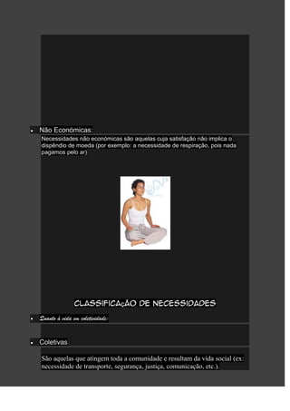 Não Económicas:
Necessidades não económicas são aquelas cuja satisfação não implica o
dispêndio de moeda (por exemplo: a necessidade de respiração, pois nada
pagamos pelo ar)




               Classificação de necessidades

Quanto à vida em coletividade:


Coletivas

São aquelas que atingem toda a comunidade e resultam da vida social (ex:
necessidade de transporte, segurança, justiça, comunicação, etc.).
 