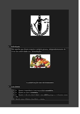 Individuais
 São aquelas que dizem respeito à própria pessoa, independentemente de
 viver em coletividade (ex: alimentação).




                       Classificação das necessidades

Ir ao cinema

   1.       Quanto à importância é uma necessidade secundária.
   2.       Quanto ao custo é económica.
   3.       Quanto à vida em colectividade é uma coletiva porque se vivêssemos numa
        ilha
   4.   deserta nunca tínhamos descoberto o cinema.
 