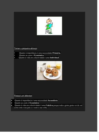 Tomar o pequeno-almoço

•    Quanto à importância é uma necessidade Primária.
•    Quanto ao custo é Económica.
•    Quanto à vida em colectividade é uma Individual




Possuir um televisor

 Quanto à importância é uma necessidade Secundária
 Quanto ao custo é Económica
 Quanto à vida em colectividade é uma Coletiva porque toda a gente gosta ver de ver
como está o seu país e o resto a sua volta.
 