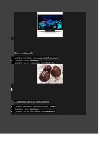 Comer um chocolate

Quanto à importância é uma necessidade Secundária
Quanto ao custo é Económica
Quanto à vida em colectividade é uma Individual




  Usar umas calças da marca Lacoste

Quanto à importância é uma necessidade Terciária
Quanto ao custo é Económico
Quanto à vida em colectividade é uma Individual
 