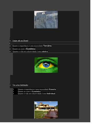 Viajar até ao Brasil

Quanto à importância é uma necessidade Terciária
Quanto ao custo é Económica
Quanto à vida em colectividade é uma coletiva




Ter uma habitação

•     Quanto à importância é uma necessidade Primária
•     Quanto ao custo é Económica
•     Quanto à vida em colectividade é uma Individual
 