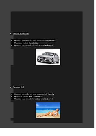 Ter um automóvel


 Quanto à importância é uma necessidade secundária
 Quanto ao custo é Económica
 Quanto à vida em colectividade é uma Individual




Apanhar Sol


 Quanto à importância é uma necessidade Primária
 Quanto ao custo é Não Económica
 Quanto à vida em colectividade é uma Individual
 