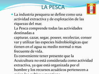 LA PESCA<br />La industria pesquera se define como una actividad extractiva y de explotación de las riquezas del mar.La Pe...